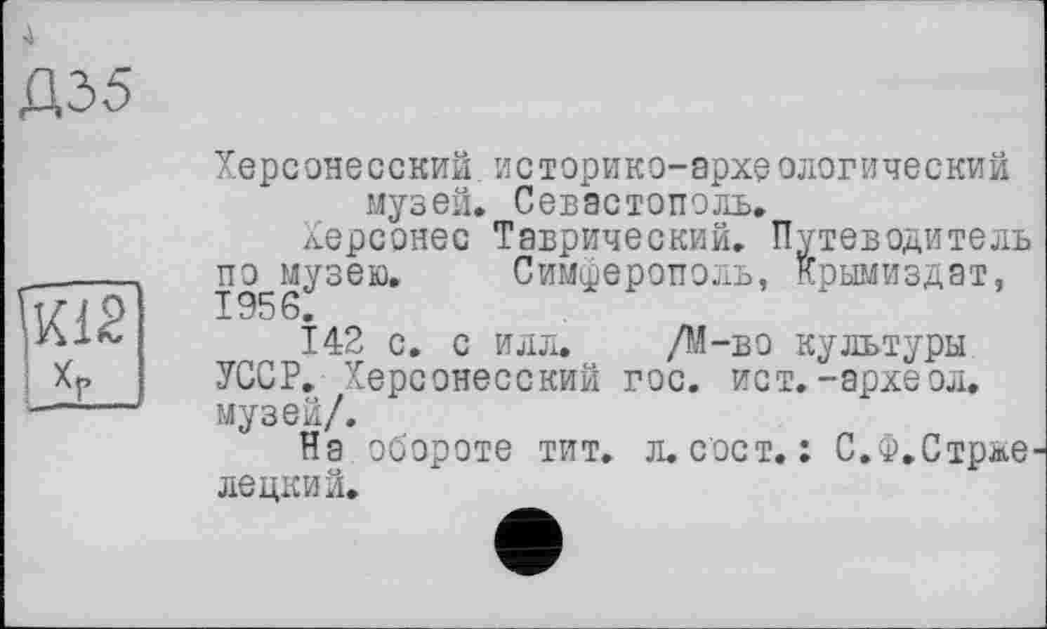 ﻿ДО5
Хере оне с ский. и с т ори к о- архе олог и че ский музей» Севастополь,
Херсонес Таврический. Путеводитель по^музею. Симферополь, Крымиздат,
142 с. с илл. /М-во культуры УССР. Херсонесский гос. ист.-археол. музей/.
На обороте тит. л.сост. : С.Ф.Стрже лецкий.